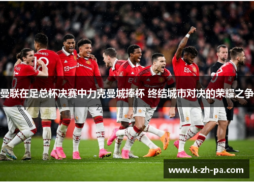 曼联在足总杯决赛中力克曼城捧杯 终结城市对决的荣耀之争