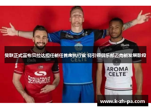 曼联正式宣布贝拉达担任新任首席执行官 将引领俱乐部迈向新发展阶段